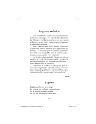 201
La grande collation
Vous entendez! Ce sont les oiseaux qui chantent
l’arrivée du printemps, vous entendez! Quelle chance
j’ai d’être avec eux! J’ai apporté avec moi une superbe
collation et je vais inviter mes amis à venir déguster
le repas du nouveau-né.
Venez! Ohé! Les amis, venez manger, venez fêter
la naissance. Voilà les écureuils qui s’approchent, les
oiseaux! Les voilà! Les poissons, ils sont là! Ils sont
tous là! Ils sont tous là! Mes amis de la vérité, de la
création, venez prendre votre collation!
J’ai du miel qui vient du ciel, j’ai des noix qui sont
tombées de ce toit, j’ai du pain frais fait à la main, j’ai
aussi des fruits mûrs, des légumes, des milliers de
vivres! Quelle drôle de collation!
Incroyable! ils sont tous là près de moi, près de
mon cœur! Regardez les lapins! Ils sautent pour moi!
La vie n’a pas de prix! Tiens! voilà Mimi! Mimi, viens
voir nos amis fêter le printemps! Viens voir la vie!
1979
La pluie
La pluie qui fête sur mon visage
Est comme une profonde et douce image
Sur le seuil du pavé qui ruisselle
Sur ma tête dégoutte la pluie si belle.
Aux GALOPS-V.08 tout noir~MFR-120921.indd 201Aux GALOPS-V.08 tout noir~MFR-120921.indd 201 12-09-21 11:2212-09-21 11:22
 