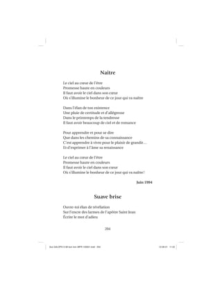 204
Naître
Le ciel au cœur de l’être
Promesse haute en couleurs
Il faut avoir le ciel dans son cœur
Où s’illumine le bonheur de ce jour qui va naître
Dans l’élan de ton existence
Une pluie de certitude et d’allégresse
Dans le printemps de la tendresse
Il faut avoir beaucoup de ciel et de romance
Pour apprendre et pour se dire
Que dans les chemins de sa connaissance
C’est apprendre à vivre pour le plaisir de grandir…
Et d’exprimer à l’âme sa renaissance
Le ciel au cœur de l’être
Promesse haute en couleurs
Il faut avoir le ciel dans son cœur
Où s’illumine le bonheur de ce jour qui va naître!
Juin 1994
Suave brise
Ouvre-toi élan de révélation
Sur l’encre des larmes de l’apôtre Saint Jean
Écrire le mot d’adieu
Aux GALOPS-V.08 tout noir~MFR-120921.indd 204Aux GALOPS-V.08 tout noir~MFR-120921.indd 204 12-09-21 11:2212-09-21 11:22
 