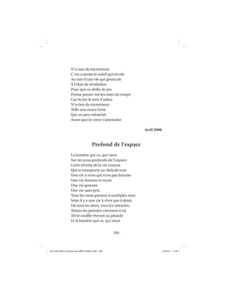 205
N’a rien de mystérieux
C’est comme le soleil qui recule
Au soir d’une vie qui gesticule
À l’élan de révélation
Pour que ce drôle de jeu
Puisse passer sur les raies du temps
Car écrire le mot d’adieu
N’a rien de mystérieux
Telle une suave brise
Qui un peu rafraîchit
Avant que le cœur s’amenuise
Avril 2008
Profond de l’espace
La lumière qui va, qui vient
Sur tes yeux profonds de l’espace
Cette rêverie de la vie conçue
Qui te transporte au-delà de tout
Une vie à vivre qui n’est pas fortuite
Une vie donnée et reçue
Une vie gratuite
Une vie sans prix
Tous les mots portent à multiples sens
Mais il y a une vie à vivre pas à demi
Où tous les dons, tous les miracles,
Toutes les pensées viennent à toi
Tel le soufﬂe éternel au pinacle
Et la lumière qui va, qui vient
Aux GALOPS-V.08 tout noir~MFR-120921.indd 205Aux GALOPS-V.08 tout noir~MFR-120921.indd 205 12-09-21 11:2212-09-21 11:22
 