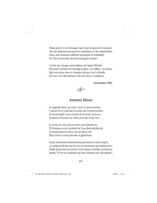 207
Mais grâce à cet étrange esprit qui respirait le miracle
De son blason touchait les méchants et les misérables
Avec une douceur diffuse mystique et ineffable
Et il les exorcisait du démoniaque oracle!
Ce fut un voyage merveilleux de Saint Michel
Où seul connaît cet étrange esprit; ces alliés, ces dieux
Qui sur cette terre à chaque instant sur l’échelle
De nos vies demeurent tels des êtres si radieux.
Décembre 1991
Armure bleue
Je regarde bien, je crois, tout ce qui m’arrive.
J’observe ce ciel qui se passe de commentaire,
Je contemple et je ressens tout mon univers;
Homme d’armes, je vibre près de cette rive.
Je crois, je vois qu’en cette mer fabuleuse
D’histoire et de combat de l’au-delà médiéval,
Et mon pauvre cœur, tel un petit val,
Bat si fort à cette pensée si glorieuse.
Cette mémoire entièrement présente à mon esprit,
Le crépuscule de ma vie est un tourment qui embaume;
Nulle princesse ou muse n’est venue y mettre un baume
Hélas! N’est-ce vraiment qu’une chimère de chevalerie?
Aux GALOPS-V.08 tout noir~MFR-120921.indd 207Aux GALOPS-V.08 tout noir~MFR-120921.indd 207 12-09-21 11:2212-09-21 11:22
 