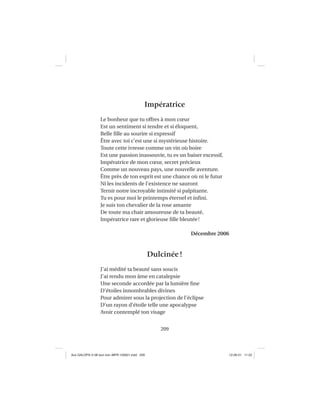 209
Impératrice
Le bonheur que tu offres à mon cœur
Est un sentiment si tendre et si éloquent,
Belle ﬁlle au sourire si expressif
Être avec toi c’est une si mystérieuse histoire.
Toute cette ivresse comme un vin où boire
Est une passion inassouvie, tu es un baiser excessif,
Impératrice de mon cœur, secret précieux
Comme un nouveau pays, une nouvelle aventure.
Être près de ton esprit est une chance où ni le futur
Ni les incidents de l’existence ne sauront
Ternir notre incroyable intimité si palpitante.
Tu es pour moi le printemps éternel et inﬁni.
Je suis ton chevalier de la rose amante
De toute ma chair amoureuse de ta beauté,
Impératrice rare et glorieuse ﬁlle bleutée!
Décembre 2006
Dulcinée!
J’ai médité ta beauté sans soucis
J’ai rendu mon âme en catalepsie
Une seconde accordée par la lumière ﬁne
D’étoiles innombrables divines
Pour admirer sous la projection de l’éclipse
D’un rayon d’étoile telle une apocalypse
Avoir contemplé ton visage
Aux GALOPS-V.08 tout noir~MFR-120921.indd 209Aux GALOPS-V.08 tout noir~MFR-120921.indd 209 12-09-21 11:2212-09-21 11:22
 