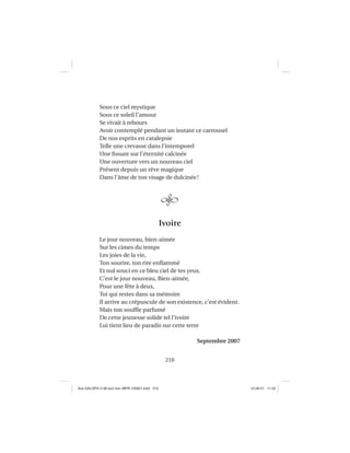 210
Sous ce ciel mystique
Sous ce soleil l’amour
Se vivait à rebours
Avoir contemplé pendant un instant ce carrousel
De nos esprits en catalepsie
Telle une crevasse dans l’intemporel
Une ﬁssure sur l’éternité calcinée
Une ouverture vers un nouveau ciel
Présent depuis un rêve magique
Dans l’âme de ton visage de dulcinée!
Ivoire
Le jour nouveau, bien-aimée
Sur les cimes du temps
Les joies de la vie,
Ton sourire, ton rire enﬂammé
Et nul souci en ce bleu ciel de tes yeux.
C’est le jour nouveau, Bien-aimée,
Pour une fête à deux,
Toi qui restes dans sa mémoire
Il arrive au crépuscule de son existence, c’est évident.
Mais ton soufﬂe parfumé
De cette jeunesse solide tel l’ivoire
Lui tient lieu de paradis sur cette terre
Septembre 2007
Aux GALOPS-V.08 tout noir~MFR-120921.indd 210Aux GALOPS-V.08 tout noir~MFR-120921.indd 210 12-09-21 11:2212-09-21 11:22
 