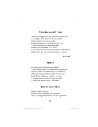 211
Miroitement de l’eau
Un beau matin pendant que les oiseaux chantaient
La splendeur de la rivière poétique hantait
Un héron de son excentrique élan
Voltigeait au dessus du miroitement de l’eau
Et ses ailes argentées tels deux javelots
Brillaient au ciel de bleu et de blanc
Et tous les oiseaux s’envolaient vers ce désert du Sahara
Sachant bien que son cœur jamais ne lui survivra
Avril 2008
Merlin
Me voilà aux conﬁns de ma vie, Merlin,
Le jour magique telle une poudre de perlimpinpin
Est une lumière nouvelle et j’irai sur ce chemin
Où le cœur m’appelle. Faites, cher enchanteur,
Que le destin m’apporte la paix et sa leçon,
Le repos de l’esprit loin du temps menteur
Et un livre de poèmes pour l’échanson!
Routes anciennes
Dans la louange de vivre
Au seuil de découvertes hautes et pures
Dans la louange de continuer loin des sépultures
Aux GALOPS-V.08 tout noir~MFR-120921.indd 211Aux GALOPS-V.08 tout noir~MFR-120921.indd 211 12-09-21 11:2212-09-21 11:22
 