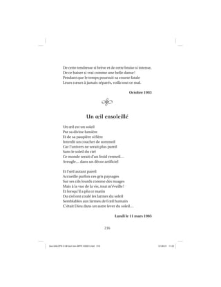 216
De cette tendresse si brève et de cette braise si intense,
De ce baiser si vrai comme une belle danse!
Pendant que le temps poursuit sa course fatale
Leurs cœurs à jamais séparés, voilà tout ce mal.
Octobre 1993
Un œil ensoleillé
Un œil est un soleil
Par sa divine lumière
Et de sa paupière si ﬁère
Interdit un coucher de sommeil
Car l’univers ne serait plus pareil
Sans le soleil du ciel
Ce monde serait d’un froid vermeil…
Aveugle… dans un décor artiﬁciel
Et l’œil autant pareil
Accueille parfois ces gris paysages
Sur ses cils lourds comme des nuages
Mais à la vue de la vie, tout m’éveille!
Et lorsqu’il a plu ce matin
Du ciel ont coulé les larmes du soleil
Semblables aux larmes de l’œil humain
C’était Dieu dans un autre lever du soleil…
Lundi le 11 mars 1985
Aux GALOPS-V.08 tout noir~MFR-120921.indd 216Aux GALOPS-V.08 tout noir~MFR-120921.indd 216 12-09-21 11:2212-09-21 11:22
 
