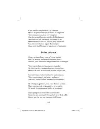 222
C’est avec la complicité du ciel créateur
Que ta majesté brille avec humilité et simplicité.
Tous ces vaisseaux, tous ces voyageurs
Qui rêvent, qui font des mondes de fabulateurs
Sur ton cœur pur, viens telle une vierge brise
Ô Fleuve! Abondance et pardon pour ma cécité!
Car ainsi nos yeux au regard du soupçon
Et de notre indifférence tel le poisson à l’hameçon.
Petits poèmes
Ô mes petits poèmes, vous m’êtes si fragiles
Que j’ai peur de me briser en éclat de pleurs,
Sur mes yeux scintillent des gouttes roses d’une vigile.
Vous voyez, chers poèmes de mes recueils!
Ne dites pas des choses qui parlent de malheurs
Oh non! Je vous le dis en une larme d’un petit œil.
Souvent en ces nuits sensibles tel un tournesol,
Vous vous amusez à me laisser seul au sol
Avec mes rêves d’enfant sur ces chemins vierges.
Eh! Pourquoi, poèmes, vous vous donnez la main?
Mais vous savez, je ne peux écrire ni le matin,
Ni la nuit! Je ne peux que brûler tel un cierge!
N’essayez pas de me rendre un invincible!
Car je ne sais comment vivre de la terre et de la bible!
Et moi qui n’ai pas une mémoire d’éléphant.
Aux GALOPS-V.08 tout noir~MFR-120921.indd 222Aux GALOPS-V.08 tout noir~MFR-120921.indd 222 12-09-21 11:2212-09-21 11:22
 