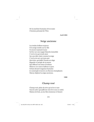 225
De la machine humaine clé en main
L’homme prénatal de l’Être.
Avril 1993
Neige ancienne
Les étoiles brillent toujours
Et la neige tombe sur la ville
Et encore à jamais le jour
Se lève sur une nappe blanche immobile
C’est la vie qui renaît ainsi
Sur une idée claire comme la neige
C’est la vie oui, oui mon ami
Qui éclot, qui jaillit! Prends un siège
Regarde ce peuple de la nature
Qui efﬂeure nos âmes d’enfants
Observe ces vents d’ailleurs si purs
Si frais devant l’angoisse humaine
Je contemple à travers ces ﬂocons triomphants
Mais je déplore la neige ancienne.
1980
Champ rosé
Champ rosé, plein du rêve qui m’est si rare
Sous la salve qui jaillit du vent d’or sous ce soleil.
Maison de bois, au lac bleu immense et bizarre
Aux GALOPS-V.08 tout noir~MFR-120921.indd 225Aux GALOPS-V.08 tout noir~MFR-120921.indd 225 12-09-21 11:2212-09-21 11:22
 