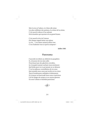 231
Moi, la vie, je l’adore, et si bien elle sème
Les plus sublimes des poèmes, la crème de la crème,
C’est aussi le silence d’un ashram
Où la lumière qui rayonne tel un grand Imam.
C’est aussi le rêve de l’amour
Où chaque regard mène son séjour.
La vie… c’est aimer autant la ﬂeur rose
C’est d’admirer tout ce qui la compose!
Juillet 1983
Panorama
J’ausculte tes désirs au-delà de tes paupières
Et, rêvasseur de ton âme ailée
Pourchassé par des glacières envolées,
Je n’exaspère jamais sachant mon sentiment
Qui brûle pour toi et qui jamais ne se dément
C’est la radieuse constellation de tes yeux
Qui emmêle mon cœur qui recèle en ces cieux
Tant d’exubérantes mélopées évidemment
Et j’ai pour toi barricadé mon cœur si précieux
Car les éloges du temps et ces rayons gamma
En sont l’ultime et familial panorama
Aux GALOPS-V.08 tout noir~MFR-120921.indd 231Aux GALOPS-V.08 tout noir~MFR-120921.indd 231 12-09-21 11:2212-09-21 11:22
 