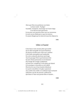 233
Alors que Dieu me pardonne car j’aime
La lune ronde : Ô piège!
Scandale, tromperie, mensonge sur l’autre siège;
Je ne fais de mal à personne
Je me pose une question dans une rue monotone
Je reste encore ébahi par ce que j’ai entrevu
Et autant éloigné par la vision de mon être dépourvu
1991
Libre et hanté
Cette douce mais vivante pluie qui tombe
Sur la ville tranquille où la pure fraîcheur
De janvier envahit mon corps avec candeur
Cette belle atmosphère qui surplombe
Ou cette avalanche pluvieuse qui longe
Tout le paysage d’hiver qui lentement fuit
Sur des chutes puissantes et envoûtantes
Où l’image de la neige si palpitante
Se fond avec complicité à cette pluie qui réjouit
Et la musique si nouvelle au vent sidéré
Électrise les rues d’une lumière fabuleuse
Les pavés ruissellent et la glace spacieuse
Aux conﬁns des ruelles un cardinal rouge enchanté
Voilà bien une ﬁn de journée si délicieuse
Qui laisse à l’âme une pensée libre et hantée…
1989
Aux GALOPS-V.08 tout noir~MFR-120921.indd 233Aux GALOPS-V.08 tout noir~MFR-120921.indd 233 12-09-21 11:2212-09-21 11:22
 
