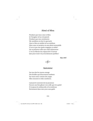 235
Ainsi si bleu
Pendant que mon cœur si bleu
Je l’imagine tel un réceptacle
Pendant que mes sentiments
Me semblent en être le spectacle
Ainsi si bleu je médite tel un médium
Mon cœur se projette en une pluie torrentielle
N’est ce pas une quête magique et réelle?
De sa présence telle une onde infrasonore
C’est au Messie du crépuscule à l’aurore
Que pour toute vie je lui demeure parbleu!
Mai 1997
Automne
Sur ma tête les rayons orange
Des feuilles qui doucement tombent
Sur mon cœur comme des anges
Elles meurent et elles sombrent.
Laissant le souvenir de ma jeunesse
Encore une fois glisser vers celle qui m’a quitté
Et toujours la mélancolie et la tendresse
Reviennent dans mes yeux sans gaîté.
Aux GALOPS-V.08 tout noir~MFR-120921.indd 235Aux GALOPS-V.08 tout noir~MFR-120921.indd 235 12-09-21 11:2212-09-21 11:22
 