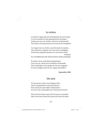 237
La rivière
La rivière s’approche par précognition de mon esprit
C’est un moment d’une grande portée mystique
Seul je suis avec toi, rivière, seul avec ta luminosité
Ton chant, ton mouvement et ton secret de complicité
J’ai vogué vers toi, rivière, tant été aimé et compris…
Tous viennent s’apaiser vers ton corps nostalgique
Des hérons argentés planent sur tes atomes ultra-
soniques
Et y tourbillonnent des astres de leurs ondes atomiques
Ô rivière, tel un code électromagnétique
J’irai vers toi, sirène de la tendresse torrentielle
Vers toi plonger et me gorger de ton eau magique
Et j’irai naviguer ainsi sur tes vagues éternelles!
Septembre 2003
Un mot
Un mot pour te dire, mon Seigneur Roi,
Toute ma gratitude et ma joie pérenne
Pour toutes les merveilles surhumaines
De voir et de contempler avec l’honneur de la Foi
Pour toute la chance que j’ai d’un peu te connaître
Mon cœur bat content du trésor qui vient de naître
Aux GALOPS-V.08 tout noir~MFR-120921.indd 237Aux GALOPS-V.08 tout noir~MFR-120921.indd 237 12-09-21 11:2212-09-21 11:22
 