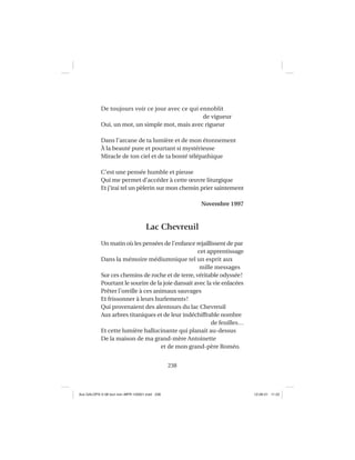 238
De toujours voir ce jour avec ce qui ennoblit
de vigueur
Oui, un mot, un simple mot, mais avec rigueur
Dans l’arcane de ta lumière et de mon étonnement
À la beauté pure et pourtant si mystérieuse
Miracle de ton ciel et de ta bonté télépathique
C’est une pensée humble et pieuse
Qui me permet d’accéder à cette œuvre liturgique
Et j’irai tel un pèlerin sur mon chemin prier saintement
Novembre 1997
Lac Chevreuil
Un matin où les pensées de l’enfance rejaillissent de par
cet apprentissage
Dans la mémoire médiumnique tel un esprit aux
mille messages
Sur ces chemins de roche et de terre, véritable odyssée!
Pourtant le sourire de la joie dansait avec la vie enlacées
Prêter l’oreille à ces animaux sauvages
Et frissonner à leurs hurlements!
Qui provenaient des alentours du lac Chevreuil
Aux arbres titaniques et de leur indéchiffrable nombre
de feuilles…
Et cette lumière hallucinante qui planait au-dessus
De la maison de ma grand-mère Antoinette
et de mon grand-père Roméo.
Aux GALOPS-V.08 tout noir~MFR-120921.indd 238Aux GALOPS-V.08 tout noir~MFR-120921.indd 238 12-09-21 11:2212-09-21 11:22
 