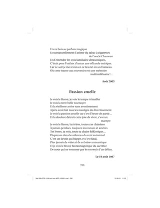 239
Et ces bois au parfum magique
Et surnaturellement l’arôme du tabac à cigarettes
de l’oncle Chameau.
Et d’entendre les voix familiales ultrasoniques,
C’était pour l’enfant d’antan une offrande onirique.
Car ce soir je me revois en ce lieu tel en un Hameau.
Où cette transe aux souvenirs est une mémoire
multimillénaire!…
Août 2003
Passion cruelle
Je vois le ﬂeuve, je vois le temps s’émailler
Je vois la terre belle tournoyer
Et la vieillesse arrive sans avertissement
Après avoir fait tous les manèges du divertissement
Je vois la passion cruelle car c’est l’heure de partir…
Et la douleur détruit cette joie de vivre, c’est un
martyre
Je vois le ﬂeuve, la rivière, toutes ces chimères
À jamais perdues, toujours inconnues et amères
Tes lèvres, ta voix, toute ta chaire folklorique…
Disparues dans les silences du vent automnal
C’est un destin qui frappe, et c’est fatal,
Plus jamais de valse ni de ce baiser romantique
Et je vois le ﬂeuve fantasmagorique du sacriﬁce
De nous qui ne sommes que le souvenir d’un délice.
Le 19 août 1997
Aux GALOPS-V.08 tout noir~MFR-120921.indd 239Aux GALOPS-V.08 tout noir~MFR-120921.indd 239 12-09-21 11:2212-09-21 11:22
 