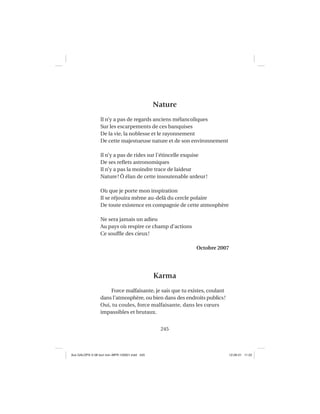 245
Nature
Il n’y a pas de regards anciens mélancoliques
Sur les escarpements de ces banquises
De la vie, la noblesse et le rayonnement
De cette majestueuse nature et de son environnement
Il n’y a pas de rides sur l’étincelle exquise
De ses reﬂets astronomiques
Il n’y a pas la moindre trace de laideur
Nature! Ô élan de cette insoutenable ardeur!
Où que je porte mon inspiration
Il se réjouira même au-delà du cercle polaire
De toute existence en compagnie de cette atmosphère
Ne sera jamais un adieu
Au pays où respire ce champ d’actions
Ce soufﬂe des cieux!
Octobre 2007
Karma
Force malfaisante, je sais que tu existes, coulant
dans l’atmosphère, ou bien dans des endroits publics!
Oui, tu coules, force malfaisante, dans les cœurs
impassibles et brutaux.
Aux GALOPS-V.08 tout noir~MFR-120921.indd 245Aux GALOPS-V.08 tout noir~MFR-120921.indd 245 12-09-21 11:2212-09-21 11:22
 