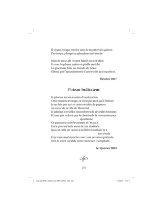 247
Ô cygne, toi qui recèles tant de mystère à la galerie
Du temps, plonge ta splendeur universelle
Dans le creux de l’esprit hanté par cet idéal
Et une diaphane quête où piaffe en écho
La gracieuse lune au monde du Graal
Ébloui par l’épanchement d’une étoile au coquelicot.
Octobre 2007
Poteau indicateur
Je jalonne sur un essaim d’exploration
Cette marche étrange, ce n’est pas moi qui l’élabore
Je ne fais que suivre cette envolée de pigeons
Au cœur de la ville de Montréal
Je jalonne les ruelles encombrées de si vieilles histoires
Et mes pas ne font que le chemin de la reconnaissance
spontanée.
Ce parcours entre les temps et l’espace
Est le poteau indicateur de ma destinée
Qui est celle de croire à la ﬁlière familiale et à
son étude
Et je vais sans broncher avec une certaine quiétude
Vers le soleil royal de cette existence triomphale.
Le 4 janvier 2003
Aux GALOPS-V.08 tout noir~MFR-120921.indd 247Aux GALOPS-V.08 tout noir~MFR-120921.indd 247 12-09-21 11:2212-09-21 11:22
 