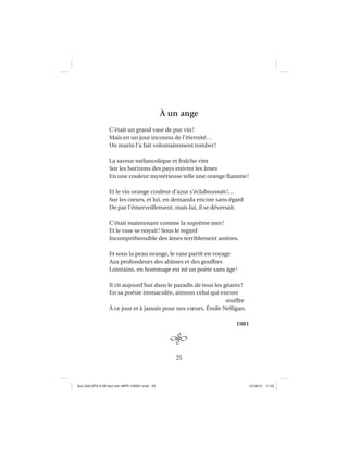 25
À un ange
C’était un grand vase de pur vin!
Mais en un jour inconnu de l’éternité…
Un marin l’a fait volontairement tomber!
La saveur mélancolique et fraîche vint
Sur les horizons des pays enivrer les âmes
En une couleur mystérieuse telle une orange ﬂamme!
Et le vin orange couleur d’azur s’éclaboussait!…
Sur les cœurs, et lui, en demanda encore sans égard
De par l’émerveillement, mais lui, il se déversait.
C’était maintenant comme la suprême mer!
Et le vase se noyait! Sous le regard
Incompréhensible des âmes terriblement amères.
Et sous la peau orange, le vase partit en voyage
Aux profondeurs des abîmes et des gouffres
Lointains, en hommage est né un poète sans âge!
Il vit aujourd’hui dans le paradis de tous les géants!
En sa poésie immaculée, aimons celui qui encore
souffre
À ce jour et à jamais pour nos cœurs, Émile Nelligan.
1981
Aux GALOPS-V.08 tout noir~MFR-120921.indd 25Aux GALOPS-V.08 tout noir~MFR-120921.indd 25 12-09-21 11:2212-09-21 11:22
 