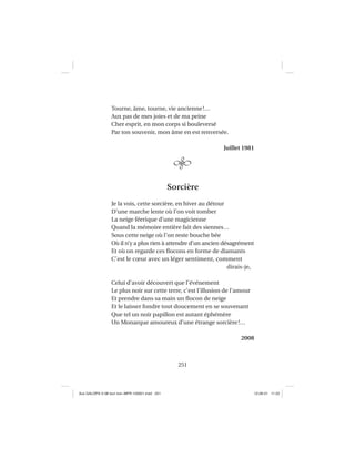 251
Tourne, âme, tourne, vie ancienne!…
Aux pas de mes joies et de ma peine
Cher esprit, en mon corps si bouleversé
Par ton souvenir, mon âme en est renversée.
Juillet 1981
Sorcière
Je la vois, cette sorcière, en hiver au détour
D’une marche lente où l’on voit tomber
La neige féerique d’une magicienne
Quand la mémoire entière fait des siennes…
Sous cette neige où l’on reste bouche bée
Où il n’y a plus rien à attendre d’un ancien désagrément
Et où on regarde ces ﬂocons en forme de diamants
C’est le cœur avec un léger sentiment, comment
dirais-je,
Celui d’avoir découvert que l’événement
Le plus noir sur cette terre, c’est l’illusion de l’amour
Et prendre dans sa main un ﬂocon de neige
Et le laisser fondre tout doucement en se souvenant
Que tel un noir papillon est autant éphémère
Un Monarque amoureux d’une étrange sorcière!…
2008
Aux GALOPS-V.08 tout noir~MFR-120921.indd 251Aux GALOPS-V.08 tout noir~MFR-120921.indd 251 12-09-21 11:2212-09-21 11:22
 