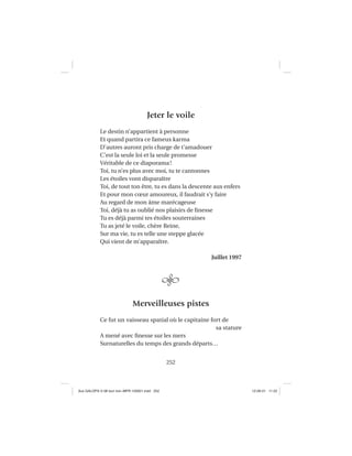 252
Jeter le voile
Le destin n’appartient à personne
Et quand partira ce fameux karma
D’autres auront pris charge de t’amadouer
C’est la seule loi et la seule promesse
Véritable de ce diaporama!
Toi, tu n’es plus avec moi, tu te cantonnes
Les étoiles vont disparaître
Toi, de tout ton être, tu es dans la descente aux enfers
Et pour mon cœur amoureux, il faudrait s’y faire
Au regard de mon âme marécageuse
Toi, déjà tu as oublié nos plaisirs de ﬁnesse
Tu es déjà parmi tes étoiles souterraines
Tu as jeté le voile, chère Reine,
Sur ma vie, tu es telle une steppe glacée
Qui vient de m’apparaître.
Juillet 1997
Merveilleuses pistes
Ce fut un vaisseau spatial où le capitaine fort de
sa stature
A mené avec ﬁnesse sur les mers
Surnaturelles du temps des grands départs…
Aux GALOPS-V.08 tout noir~MFR-120921.indd 252Aux GALOPS-V.08 tout noir~MFR-120921.indd 252 12-09-21 11:2212-09-21 11:22
 