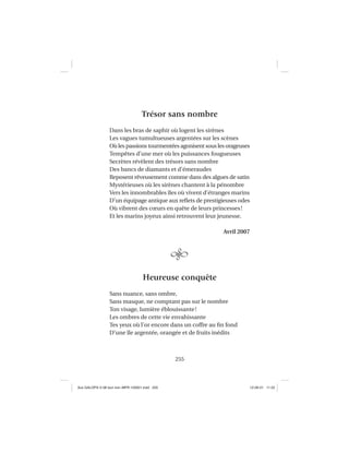 255
Trésor sans nombre
Dans les bras de saphir où logent les sirènes
Les vagues tumultueuses argentées sur les scènes
Où les passions tourmentées agonisent sous les orageuses
Tempêtes d’une mer où les puissances fougueuses
Secrètes révèlent des trésors sans nombre
Des bancs de diamants et d’émeraudes
Reposent rêveusement comme dans des algues de satin
Mystérieuses où les sirènes chantent à la pénombre
Vers les innombrables îles où vivent d’étranges marins
D’un équipage antique aux reﬂets de prestigieuses odes
Où vibrent des cœurs en quête de leurs princesses!
Et les marins joyeux ainsi retrouvent leur jeunesse.
Avril 2007
Heureuse conquête
Sans nuance, sans ombre,
Sans masque, ne comptant pas sur le nombre
Ton visage, lumière éblouissante!
Les ombres de cette vie envahissante
Tes yeux où l’or encore dans un coffre au ﬁn fond
D’une île argentée, orangée et de fruits inédits
Aux GALOPS-V.08 tout noir~MFR-120921.indd 255Aux GALOPS-V.08 tout noir~MFR-120921.indd 255 12-09-21 11:2212-09-21 11:22
 