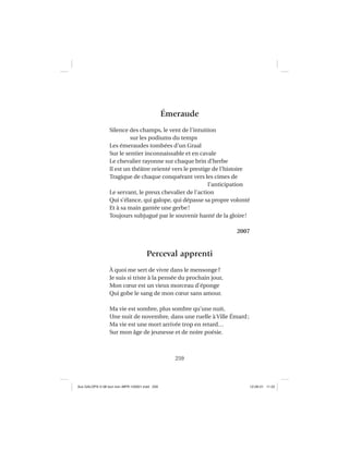 259
Émeraude
Silence des champs, le vent de l’intuition
sur les podiums du temps
Les émeraudes tombées d’un Graal
Sur le sentier inconnaissable et en cavale
Le chevalier rayonne sur chaque brin d’herbe
Il est un théâtre orienté vers le prestige de l’histoire
Tragique de chaque conquérant vers les cimes de
l’anticipation
Le servant, le preux chevalier de l’action
Qui s’élance, qui galope, qui dépasse sa propre volonté
Et à sa main gantée une gerbe!
Toujours subjugué par le souvenir hanté de la gloire!
2007
Perceval apprenti
À quoi me sert de vivre dans le mensonge?
Je suis si triste à la pensée du prochain jour,
Mon cœur est un vieux morceau d’éponge
Qui gobe le sang de mon cœur sans amour.
Ma vie est sombre, plus sombre qu’une nuit,
Une nuit de novembre, dans une ruelle à Ville Émard;
Ma vie est une mort arrivée trop en retard…
Sur mon âge de jeunesse et de noire poésie.
Aux GALOPS-V.08 tout noir~MFR-120921.indd 259Aux GALOPS-V.08 tout noir~MFR-120921.indd 259 12-09-21 11:2212-09-21 11:22
 