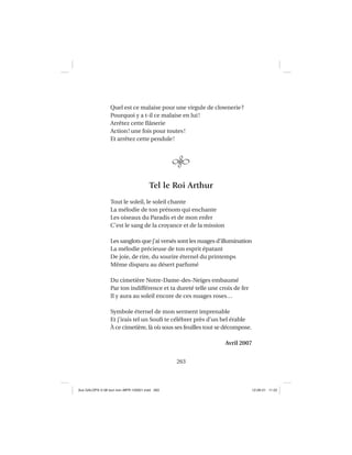 263
Quel est ce malaise pour une virgule de clownerie?
Pourquoi y a t-il ce malaise en lui!
Arrêtez cette ﬂânerie
Action! une fois pour toutes!
Et arrêtez cette pendule!
Tel le Roi Arthur
Tout le soleil, le soleil chante
La mélodie de ton prénom qui enchante
Les oiseaux du Paradis et de mon enfer
C’est le sang de la croyance et de la mission
Les sanglots que j’ai versés sont les nuages d’illumination
La mélodie précieuse de ton esprit épatant
De joie, de rire, du sourire éternel du printemps
Même disparu au désert parfumé
Du cimetière Notre-Dame-des-Neiges embaumé
Par ton indifférence et ta dureté telle une croix de fer
Il y aura au soleil encore de ces nuages roses…
Symbole éternel de mon serment imprenable
Et j’irais tel un Souﬁ te célébrer près d’un bel érable
À ce cimetière, là où sous ses feuilles tout se décompose.
Avril 2007
Aux GALOPS-V.08 tout noir~MFR-120921.indd 263Aux GALOPS-V.08 tout noir~MFR-120921.indd 263 12-09-21 11:2212-09-21 11:22
 