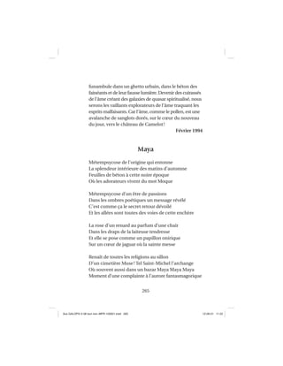 265
funambule dans un ghetto urbain, dans le béton des
fainéants et de leur fausse lumière. Devenir des cuirassés
de l’âme créant des galaxies de quasar spiritualisé, nous
serons les vaillants explorateurs de l’âme traquant les
esprits malfaisants. Car l’âme, comme le pollen, est une
avalanche de sanglots dorés, sur le cœur du nouveau
du jour, vers le château de Camelot!
Février 1994
Maya
Métempsycose de l’origine qui entonne
La splendeur intérieure des matins d’automne
Feuilles de béton à cette noire époque
Où les adorateurs vivent du mot Moque
Métempsycose d’un être de passions
Dans les ombres poétiques un message révélé
C’est comme ça le secret retour dévoilé
Et les allées sont toutes des voies de cette enchère
La rose d’un renard au parfum d’une chair
Dans les draps de la laiteuse tendresse
Et elle se pose comme un papillon onirique
Sur un cœur de jaguar où la sainte messe
Renaît de toutes les religions au sillon
D’un cimetière Muse! Tel Saint-Michel l’archange
Où souvent aussi dans un bazar Maya Maya Maya
Moment d’une complainte à l’aurore fantasmagorique
Aux GALOPS-V.08 tout noir~MFR-120921.indd 265Aux GALOPS-V.08 tout noir~MFR-120921.indd 265 12-09-21 11:2212-09-21 11:22
 