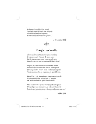 276
Ô date mémorable d’un signal
Symbole d’un élément fort original
Voilà cette cadence si pleine
Confusion et d’une lourde peine…
Le 30 janvier 1982
Énergie continuelle
Alors que le soleil inﬁni traverse mon être
Je suis encore à l’écoute de mon âme
Par là-bas, en moi, mon cœur, une fenêtre
Grande ouverte sur un monde idéal et calme!
La paix, la connaissance, le rêve et le destin
Envahissent mon entière cellule intelligente,
Et mes pensées et mes mots sont une tangente
Toujours nouvelle au royaume du grand festin.
Cette fête, cette abondance, énergie continuelle
Je lance au mythe, au poème, à l’histoire
De mon essence un geste ostentatoire.
Que tout est vrai quand mon regard de largesse
S’imprègne sur mon corps, je suis une éternelle
Énergie encore et toujours dans mon être de sagesse!
Juillet 1990
Aux GALOPS-V.08 tout noir~MFR-120921.indd 276Aux GALOPS-V.08 tout noir~MFR-120921.indd 276 12-09-21 11:2212-09-21 11:22
 