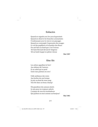 277
Enlacées
Quand on regarde avec les yeux hypnotisés
Quand on observe les branches aromatisées
S’embrassant avec le vent et ces paysages
Quand on contemple l’expression des nuages
Le vol des papillons et la lumière des ﬂeurs
On sait bien au fond que c’est l’ivresse
Tel Saint Bernard devant le Seigneur
Tel un harle huppé en pleine vitesse
Mai 1997
Une fée
Les arbres appellent le Vert!
Aux abîmes de l’univers
Et au soleil qui se perd
Entre mes poèmes en vers!
Folle ambiance des vents
Aux herbes du seul temps
Je prie au fond de mon sang
Une fée dans un beau champ!
Été grandiose des amours dorés
Je suis pour tes toujours adorés
L’unique de tous les troubadours
Qui parlent en moi comme un bonjour!
Mai 1981
Aux GALOPS-V.08 tout noir~MFR-120921.indd 277Aux GALOPS-V.08 tout noir~MFR-120921.indd 277 12-09-21 11:2212-09-21 11:22
 