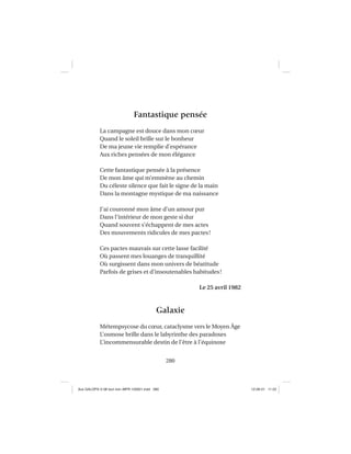 280
Fantastique pensée
La campagne est douce dans mon cœur
Quand le soleil brille sur le bonheur
De ma jeune vie remplie d’espérance
Aux riches pensées de mon élégance
Cette fantastique pensée à la présence
De mon âme qui m’emmène au chemin
Du céleste silence que fait le signe de la main
Dans la montagne mystique de ma naissance
J’ai couronné mon âme d’un amour pur
Dans l’intérieur de mon geste si dur
Quand souvent s’échappent de mes actes
Des mouvements ridicules de mes pactes!
Ces pactes mauvais sur cette lasse facilité
Où passent mes louanges de tranquillité
Où surgissent dans mon univers de béatitude
Parfois de grises et d’insoutenables habitudes!
Le 25 avril 1982
Galaxie
Métempsycose du cœur, cataclysme vers le Moyen Âge
L’osmose brille dans le labyrinthe des paradoxes
L’incommensurable destin de l’être à l’équinoxe
Aux GALOPS-V.08 tout noir~MFR-120921.indd 280Aux GALOPS-V.08 tout noir~MFR-120921.indd 280 12-09-21 11:2212-09-21 11:22
 