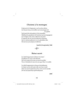 284
L’homme à la montagne
Il jalonne et il chapeaute, car il est des nôtres,
Les beaux tissus, les étoffes sur la montagne tel
un apôtre
Seul parmi les nénuphars et les jonquilles
Méditant les paradoxes de l’existence qu’accompagnent
Les vestiges et les mots sulfureux du passé
Il vaporise de ses yeux les illusions entassées
Qui se métamorphosent en de splendides lilas
Devant ses yeux joyeux et délicats
Jeudi le 26 septembre 1996
Baiser secret
Le soleil longuement embrase ton âme!
Et jaillit de tes yeux cette ﬂamme
Où ni le temps ni la nuit ne seront sacriﬁés
Ni ne s’éteindra le cœur de ceux que Dieu t’a conﬁés
Le soleil longuement te donne éternellement
Le baiser secret de la joie telle une lune ronde
Dans tes yeux la pluie du ciel se verse sur le monde
De ton incorporation spirituellement
2000
Aux GALOPS-V.08 tout noir~MFR-120921.indd 284Aux GALOPS-V.08 tout noir~MFR-120921.indd 284 12-09-21 11:2212-09-21 11:22
 