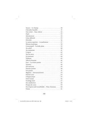 290
Source – Le champ . . . . . . . . . . . . . . . . . . . . . . . . . . . . . 30
Chevalier humble . . . . . . . . . . . . . . . . . . . . . . . . . . . . . 31
Une vérité – Âme célecte . . . . . . . . . . . . . . . . . . . . . . . 32
Duel . . . . . . . . . . . . . . . . . . . . . . . . . . . . . . . . . . . . . . . . 33
Miroitement. . . . . . . . . . . . . . . . . . . . . . . . . . . . . . . . . . 34
L’être déﬁnitif. . . . . . . . . . . . . . . . . . . . . . . . . . . . . . . . . 35
Dévoilée. . . . . . . . . . . . . . . . . . . . . . . . . . . . . . . . . . . . . 36
La saveur suprême – Le parfumeur . . . . . . . . . . . . . . . .37
Réseau ésotérique . . . . . . . . . . . . . . . . . . . . . . . . . . . . . 38
Consomptif – La belle pluie. . . . . . . . . . . . . . . . . . . . . 39
Au soleil. . . . . . . . . . . . . . . . . . . . . . . . . . . . . . . . . . . . 40
Au restaurant . . . . . . . . . . . . . . . . . . . . . . . . . . . . . . . . . 41
L’espoir. . . . . . . . . . . . . . . . . . . . . . . . . . . . . . . . . . . . . . 42
Sur les mers . . . . . . . . . . . . . . . . . . . . . . . . . . . . . . . . . . 43
En patinant . . . . . . . . . . . . . . . . . . . . . . . . . . . . . . . . . . 44
Vaisseau . . . . . . . . . . . . . . . . . . . . . . . . . . . . . . . . . . . . . .45
Telle la chouette . . . . . . . . . . . . . . . . . . . . . . . . . . . . . . .46
Face – La rivière poésie . . . . . . . . . . . . . . . . . . . . . . . . . 47
Voyance . . . . . . . . . . . . . . . . . . . . . . . . . . . . . . . . . . . . . 48
Un seul jour. . . . . . . . . . . . . . . . . . . . . . . . . . . . . . . . . . 49
Dernier poème . . . . . . . . . . . . . . . . . . . . . . . . . . . . . . . 50
Un poème . . . . . . . . . . . . . . . . . . . . . . . . . . . . . . . . . . . 51
Béguine – Amoureusement . . . . . . . . . . . . . . . . . . . . . 53
Dernier jour. . . . . . . . . . . . . . . . . . . . . . . . . . . . . . . . . . 54
L’hippocampe . . . . . . . . . . . . . . . . . . . . . . . . . . . . . . . . 55
Saint-Lazare . . . . . . . . . . . . . . . . . . . . . . . . . . . . . . . . . . 56
Feuillage doré . . . . . . . . . . . . . . . . . . . . . . . . . . . . . . . . 57
Ma satisfaction . . . . . . . . . . . . . . . . . . . . . . . . . . . . . . . 58
Propos de cœur . . . . . . . . . . . . . . . . . . . . . . . . . . . . . . . 59
Fin d’après-midi inoubliable – Pluie d’atomes. . . . . . 60
Danse. . . . . . . . . . . . . . . . . . . . . . . . . . . . . . . . . . . . . . . 61
Aux GALOPS-V.08 tout noir~MFR-120921.indd 290Aux GALOPS-V.08 tout noir~MFR-120921.indd 290 12-09-21 11:2212-09-21 11:22
 