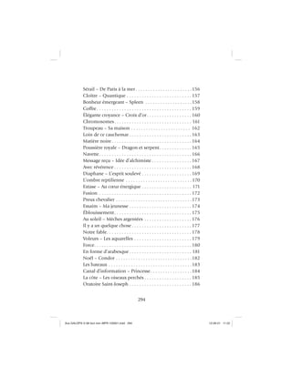 294
Sérail – De Paris à la mer. . . . . . . . . . . . . . . . . . . . . . .156
Cloître – Quantique . . . . . . . . . . . . . . . . . . . . . . . . . . 157
Bonheur émergeant – Spleen . . . . . . . . . . . . . . . . . . .158
Coffre. . . . . . . . . . . . . . . . . . . . . . . . . . . . . . . . . . . . . . 159
Élégante croyance – Croix d’or. . . . . . . . . . . . . . . . . . 160
Chromosomes. . . . . . . . . . . . . . . . . . . . . . . . . . . . . . . 161
Troupeau – Sa maison . . . . . . . . . . . . . . . . . . . . . . . . 162
Loin de ce cauchemar . . . . . . . . . . . . . . . . . . . . . . . . . 163
Matière noire . . . . . . . . . . . . . . . . . . . . . . . . . . . . . . . . 164
Poussière royale – Dragon et serpent. . . . . . . . . . . . . 165
Navette. . . . . . . . . . . . . . . . . . . . . . . . . . . . . . . . . . . . . 166
Message reçu – Idée d’alchimiste . . . . . . . . . . . . . . . . 167
Avec révérence . . . . . . . . . . . . . . . . . . . . . . . . . . . . . . . 168
Diaphane – L’esprit soulevé . . . . . . . . . . . . . . . . . . . . 169
L’ombre reptilienne . . . . . . . . . . . . . . . . . . . . . . . . . . .170
Extase – Au cœur énergique . . . . . . . . . . . . . . . . . . . . 171
Fusion . . . . . . . . . . . . . . . . . . . . . . . . . . . . . . . . . . . . . 172
Preux chevalier . . . . . . . . . . . . . . . . . . . . . . . . . . . . . . .173
Essaim – Ma jeunesse . . . . . . . . . . . . . . . . . . . . . . . . . 174
Éblouissement. . . . . . . . . . . . . . . . . . . . . . . . . . . . . . . 175
Au soleil – Mèches argentées . . . . . . . . . . . . . . . . . . . 176
Il y a un quelque chose . . . . . . . . . . . . . . . . . . . . . . . . 177
Notre fable. . . . . . . . . . . . . . . . . . . . . . . . . . . . . . . . . . 178
Voleurs – Les aquarelles . . . . . . . . . . . . . . . . . . . . . . . 179
Force. . . . . . . . . . . . . . . . . . . . . . . . . . . . . . . . . . . . . . . 180
En forme d’arabesque . . . . . . . . . . . . . . . . . . . . . . . . . 181
Noël – Condor . . . . . . . . . . . . . . . . . . . . . . . . . . . . . . .182
Les bateaux . . . . . . . . . . . . . . . . . . . . . . . . . . . . . . . . . .183
Canal d’information – Princesse. . . . . . . . . . . . . . . . .184
La côte – Les oiseaux perchés . . . . . . . . . . . . . . . . . . . 185
Oratoire Saint-Joseph . . . . . . . . . . . . . . . . . . . . . . . . . 186
Aux GALOPS-V.08 tout noir~MFR-120921.indd 294Aux GALOPS-V.08 tout noir~MFR-120921.indd 294 12-09-21 11:2212-09-21 11:22
 