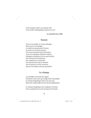 30
Cette énergie créative au sang de miel,
Cette étoile, holographique partout au ciel!
Le samedi 8 mars 1986
Source
Tout est accompli, on ne peut déroger…
Mon cœur est à l’apogée,
Le soleil est maintenant à l’orient.
Je recule vers les lieux anciens
À la source première de la prescience
Il me reste quelques éléments indiens,
Quelques sentiments à vivre sans barrière
Vers l’Orient de l’inexistence,
Des expériences au panache
De connaissances qui se détache
Vers l’inconnu, je reste conscient
Que je n’ai toujours été que poussière!
Le champ
Le tourbillon incessant de l’appel
Fait battre mon cœur qui voltige telle l’hirondelle;
Le champ magnétique vibre sous mes pas,
Mon âme s’agenouille devant tant de palpitations.
Le champ énergétique des rossignols en fusion
Sur la symphonie de cette musique de l’absolu,
Aux GALOPS-V.08 tout noir~MFR-120921.indd 30Aux GALOPS-V.08 tout noir~MFR-120921.indd 30 12-09-21 11:2212-09-21 11:22
 