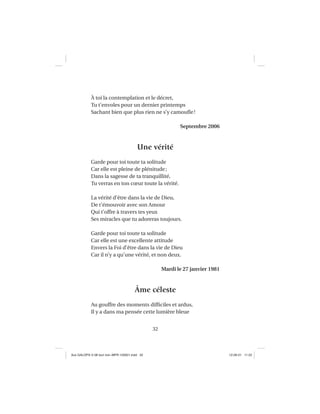 32
À toi la contemplation et le décret,
Tu t’envoles pour un dernier printemps
Sachant bien que plus rien ne s’y camouﬂe!
Septembre 2006
Une vérité
Garde pour toi toute ta solitude
Car elle est pleine de plénitude;
Dans la sagesse de ta tranquillité,
Tu verras en ton cœur toute la vérité.
La vérité d’être dans la vie de Dieu,
De t’émouvoir avec son Amour
Qui t’offre à travers tes yeux
Ses miracles que tu adoreras toujours.
Garde pour toi toute ta solitude
Car elle est une excellente attitude
Envers la Foi d’être dans la vie de Dieu
Car il n’y a qu’une vérité, et non deux.
Mardi le 27 janvier 1981
Âme céleste
Au gouffre des moments difﬁciles et ardus,
Il y a dans ma pensée cette lumière bleue
Aux GALOPS-V.08 tout noir~MFR-120921.indd 32Aux GALOPS-V.08 tout noir~MFR-120921.indd 32 12-09-21 11:2212-09-21 11:22
 