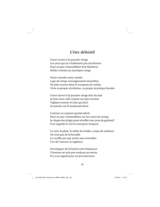 35
L’être déﬁnitif
Cœur ouvert à la journée vierge
Les yeux qui ne s’habituent pas aux heures
Pour ne pas s’immobiliser être ﬂambeur
Brûler comme un mystique cierge
Outre-monde outre-tombe
Laps de temps renseignement immédiat
Ne plus rentrer dans le troupeau du média
Vivre sa propre révolution, sa propre atomique bombe
Cœur ouvert à la journée vierge loin du mal
Je bois mon café comme un type normal
Vigilant comme le chat qui dort
Je marche sur le boulevard droit
Comme un serpent spatial adroit
Pour ne pas s’immobiliser sur les roues du temps
Je claque des doigts pour réveiller mes yeux de goéland!
Et je regarde le ciel en moi pour toujours
Le vent, la pluie, le soleil, les étoiles, coups de tambour
Ne sont pas de la ferraille
Le soufﬂe pur qui arrive sans entrailles
L’or de l’amour, la vigilance
Enveloppez de la bonté cette fréquence
L’horreur ne sera pas toujours au menu
Il y a un regard pour un jeu méconnu
Aux GALOPS-V.08 tout noir~MFR-120921.indd 35Aux GALOPS-V.08 tout noir~MFR-120921.indd 35 12-09-21 11:2212-09-21 11:22
 