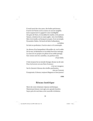38
Il vend aussi des vins rares, des huiles précieuses.
Il arrive de Parme où il a connu un succès tangible.
Juste auparavant il a gagné le cœur intelligible
Des gens de Paros, en travaillant le marbre, et les pieuses
Statues, créations de ses mains agiles : rien n’est bellâtre,
Rien n’est inutile, un bourg est un pays; il est un temple.
Pyramide d’idées. Un bock de bière hollandaise,
ce folâtre
En boit en profusion; il arrive ainsi, et il contemple.
Au-dessus d’un lampadaire à Bruxelles où, sur le sable
De la mer, la fabulation et la réalité font bon ménage,
La cime de ses projets est pleine d’un noble partage,
Son veston sent les camélias, un parfum venu
d’une fable.
L’Asie est pour lui un monde étrange, de jour ou de nuit.
Pour lui la terre est une ﬂore d’amour;
c’est un voyageur.
Sur le chemin il donne des étoffes parfumées,
rien ne l’ennuie
Il emprunte, il donne, toujours blagueur et bon joueur!
1990
Réseau ésotérique
Merci de votre éclairante réponse alchimique.
Maintenant laissez-moi agir avec grande lumière.
Soyez près de moi dans cette nouvelle révélation.
Aux GALOPS-V.08 tout noir~MFR-120921.indd 38Aux GALOPS-V.08 tout noir~MFR-120921.indd 38 12-09-21 11:2212-09-21 11:22
 