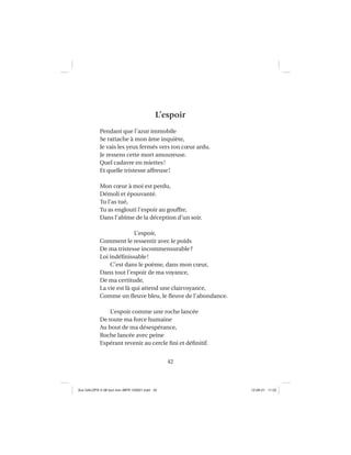 42
L’espoir
Pendant que l’azur immobile
Se rattache à mon âme inquiète,
Je vais les yeux fermés vers ton cœur ardu.
Je ressens cette mort amoureuse.
Quel cadavre en miettes!
Et quelle tristesse affreuse!
Mon cœur à moi est perdu,
Démoli et épouvanté.
Tu l’as tué,
Tu as englouti l’espoir au gouffre,
Dans l’abîme de la déception d’un soir.
L’espoir,
Comment le ressentir avec le poids
De ma tristesse incommensurable?
Loi indéﬁnissable!
C’est dans le poème, dans mon cœur,
Dans tout l’espoir de ma voyance,
De ma certitude,
La vie est là qui attend une clairvoyance,
Comme un ﬂeuve bleu, le ﬂeuve de l’abondance.
L’espoir comme une roche lancée
De toute ma force humaine
Au bout de ma désespérance,
Roche lancée avec peine
Espérant revenir au cercle ﬁni et déﬁnitif.
Aux GALOPS-V.08 tout noir~MFR-120921.indd 42Aux GALOPS-V.08 tout noir~MFR-120921.indd 42 12-09-21 11:2212-09-21 11:22
 