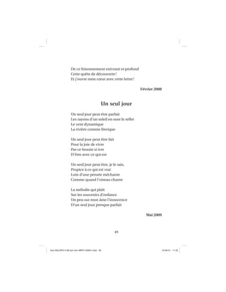 49
De ce foisonnement enivrant et profond
Cette quête de découverte!
Et j’ouvre mon cœur avec cette lettre!
Février 2008
Un seul jour
Un seul jour peut être parfait
Les rayons d’un soleil en sont le reﬂet
Le vent dynamique
La rivière comme féerique
Un seul jour peut être fait
Pour la joie de vivre
Par ce besoin si ivre
D’être avec ce qui est
Un seul jour peut être, je le sais,
Propice à ce qui est vrai
Loin d’une pensée méchante
Comme quand l’oiseau chante
La mélodie qui plaît
Sur les souvenirs d’enfance
Un peu sur mon âme l’innocence
D’un seul jour presque parfait
Mai 2009
Aux GALOPS-V.08 tout noir~MFR-120921.indd 49Aux GALOPS-V.08 tout noir~MFR-120921.indd 49 12-09-21 11:2212-09-21 11:22
 