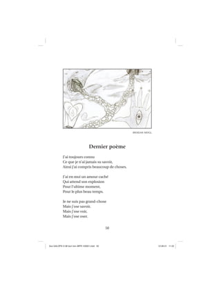 50
Dernier poème
J’ai toujours connu
Ce que je n’ai jamais su savoir,
Ainsi j’ai compris beaucoup de choses.
J’ai en moi un amour caché
Qui attend son explosion
Pour l’ultime moment,
Pour le plus beau temps.
Je ne suis pas grand-chose
Mais j’ose savoir,
Mais j’ose voir,
Mais j’ose oser.
BRENDAN MERGL
Aux GALOPS-V.08 tout noir~MFR-120921.indd 50Aux GALOPS-V.08 tout noir~MFR-120921.indd 50 12-09-21 11:2212-09-21 11:22
 