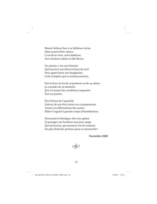 52
Mourir debout face à sa faiblesse vécue
Mais avant d’être vaincu
C’est de la vivre, cette faiblesse,
Avec droiture même si elle blesse.
Un poème, c’est une histoire
Qui traverse son désert à bout de nerf
Pour apprivoiser son imaginaire,
Cette tempête qui se nomme passion.
Être le hors-la-loi de sa petitesse et de sa raison
Le outsider de sa mémoire
Être à l’assaut des conditions imposées
Être un poème.
Être Poème de l’anarchie
Enlever de son être toutes ces comparaisons
Toutes ces afﬁrmations des autres
Mâter l’orgueil à grands coups d’humiliations.
Personnel et héroïque, être son apôtre
Et partager son bonheur aux purs sangs
Qui traversent, qui montent vers le sommet
Du plus ﬁnal des poèmes pour sa monarchie!
Novembre 2000
Aux GALOPS-V.08 tout noir~MFR-120921.indd 52Aux GALOPS-V.08 tout noir~MFR-120921.indd 52 12-09-21 11:2212-09-21 11:22
 