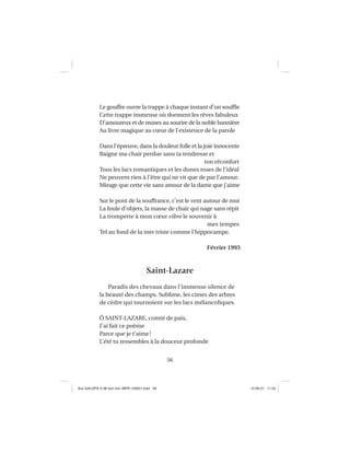56
Le gouffre ouvre la trappe à chaque instant d’un soufﬂe
Cette trappe immense où dorment les rêves fabuleux
D’amoureux et de muses au sourire de la noble bannière
Au livre magique au cœur de l’existence de la parole
Dans l’épreuve, dans la douleur folle et la joie innocente
Baigne ma chair perdue sans ta tendresse et
ton réconfort
Tous les lacs romantiques et les dunes roses de l’idéal
Ne peuvent rien à l’être qui ne vit que de par l’amour.
Mirage que cette vie sans amour de la dame que j’aime
Sur le pont de la souffrance, c’est le vent autour de moi
La foule d’objets, la masse de chair qui nage sans répit
La trompette à mon cœur vibre le souvenir à
mes tempes
Tel au fond de la mer triste comme l’hippocampe.
Février 1993
Saint-Lazare
Paradis des chevaux dans l’immense silence de
la beauté des champs. Sublime, les cimes des arbres
de cèdre qui tournoient sur les lacs mélancoliques.
Ô SAINT-LAZARE, comté de paix,
J’ai fait ce poème
Parce que je t’aime!
L’été tu ressembles à la douceur profonde
Aux GALOPS-V.08 tout noir~MFR-120921.indd 56Aux GALOPS-V.08 tout noir~MFR-120921.indd 56 12-09-21 11:2212-09-21 11:22
 