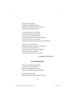 58
Et dans l’œil charmeur
De l’âme, se balade la sagesse.
Aux pieds dans l’écume de la jeunesse…
Au renouveau du printemps
Le vent s’annonce en soulevant
Les feuilles dans l’arbre étourdi
La vie s’ouvre, le soleil s’illumine
L’inspiration monte dans le vieux champ
Et le rêve s’accentue, s’accroche.
Vers Dieu se tournent mes yeux qui s’approchent
Ainsi se ﬁxe mon existence
Seul Dieu connaît ce que je vais connaître
La noblesse, le style, la vérité.
En moi la vie, à moi toute vie inspirée
C’est le charme qui s’illustre
À jamais l’unique poète s’y incruste
Le vendredi 15 avril 1983
Ma satisfaction
L’encre noire reﬂète en mon âme
Un doux moment de couleur
Qui m’enivre légèrement le cœur
Et qui en ma main est loin de l’infâme…
Ainsi voilà mon Paradis
Que de paix intérieure pareille à la brebis
Aux GALOPS-V.08 tout noir~MFR-120921.indd 58Aux GALOPS-V.08 tout noir~MFR-120921.indd 58 12-09-21 11:2212-09-21 11:22
 