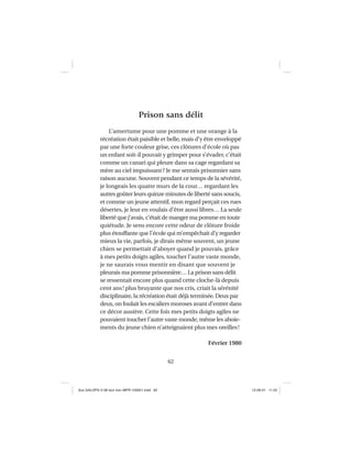 62
Prison sans délit
L’amertume pour une pomme et une orange à la
récréation était paisible et belle, mais d’y être enveloppé
par une forte couleur grise, ces clôtures d’école où pas
un enfant soit-il pouvait y grimper pour s’évader, c’était
comme un canari qui pleure dans sa cage regardant sa
mère au ciel impuissant? Je me sentais prisonnier sans
raison aucune. Souvent pendant ce temps de la sévérité,
je longeais les quatre murs de la cour… regardant les
autres goûter leurs quinze minutes de liberté sans soucis,
et comme un jeune attentif, mon regard perçait ces rues
désertes, je leur en voulais d’être aussi libres… La seule
liberté que j’avais, c’était de manger ma pomme en toute
quiétude. Je sens encore cette odeur de clôture froide
plus étouffante que l’école qui m’empêchait d’y regarder
mieux la vie, parfois, je dirais même souvent, un jeune
chien se permettait d’aboyer quand je pouvais, grâce
à mes petits doigts agiles, toucher l’autre vaste monde,
je ne saurais vous mentir en disant que souvent je
pleurais ma pomme prisonnière… La prison sans délit
se ressentait encore plus quand cette cloche-là depuis
cent ans! plus bruyante que nos cris, criait la sérénité
disciplinaire, la récréation était déjà terminée. Deux par
deux, on foulait les escaliers moroses avant d’entrer dans
ce décor austère. Cette fois mes petits doigts agiles ne
pouvaient toucher l’autre vaste monde, même les aboie-
ments du jeune chien n’atteignaient plus mes oreilles!
Février 1980
Aux GALOPS-V.08 tout noir~MFR-120921.indd 62Aux GALOPS-V.08 tout noir~MFR-120921.indd 62 12-09-21 11:2212-09-21 11:22
 