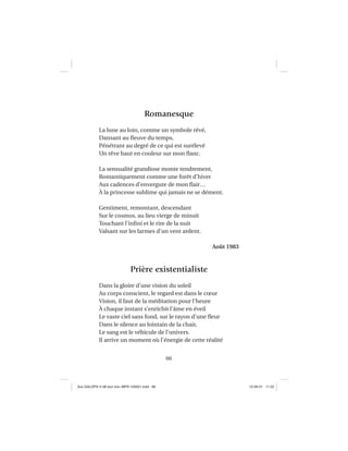 66
Romanesque
La lune au loin, comme un symbole rêvé,
Dansant au ﬂeuve du temps,
Pénétrant au degré de ce qui est surélevé
Un rêve haut en couleur sur mon ﬂanc.
La sensualité grandiose monte tendrement,
Romantiquement comme une forêt d’hiver
Aux cadences d’envergure de mon ﬂair…
À la princesse sublime qui jamais ne se dément.
Gentiment, remontant, descendant
Sur le cosmos, au lieu vierge de minuit
Touchant l’inﬁni et le rire de la nuit
Valsant sur les larmes d’un vent ardent.
Août 1983
Prière existentialiste
Dans la gloire d’une vision du soleil
Au corps conscient, le regard est dans le cœur
Vision, il faut de la méditation pour l’heure
À chaque instant s’enrichit l’âme en éveil
Le vaste ciel sans fond, sur le rayon d’une ﬂeur
Dans le silence au lointain de la chair,
Le sang est le véhicule de l’univers.
Il arrive un moment où l’énergie de cette réalité
Aux GALOPS-V.08 tout noir~MFR-120921.indd 66Aux GALOPS-V.08 tout noir~MFR-120921.indd 66 12-09-21 11:2212-09-21 11:22
 