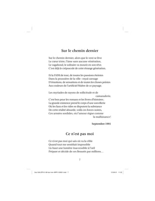7
Sur le chemin dernier
Sur le chemin dernier, alors que le vent se lève
Le cœur triste, l’âme sans aucune vénération,
Le vagabond, le solitaire va mourir en son rêve.
C’est déjà le crépuscule de cette étrange génération.
Et la FAIM de tout, de toutes les passions éteintes
Dans la poussière de la ville : royal carnage
D’émotions, de sensations et de toutes les choses peintes
Aux couleurs de l’artiﬁciel Maître de ce paysage.
Les myriades de rayons de sollicitude et de
camaraderie,
C’est bon pour les romans et les livres d’histoires;
La grande existence prend le corps d’une sorcellerie
Où les faux et les vides se disputent la substance
De cette réalité absurde, voilà ces forces noires,
Ces armées sordides, où l’amour règne comme
la malfaisance!
Septembre 1991
Ce n’est pas moi
Ce n’est pas moi qui sais où va la cible
Quand tout me semblait impossible
Là-haut une lumière inaccessible à l’œil
Prépare et décide de ces Beautés par millions…
Aux GALOPS-V.08 tout noir~MFR-120921.indd 7Aux GALOPS-V.08 tout noir~MFR-120921.indd 7 12-09-21 11:2212-09-21 11:22
 