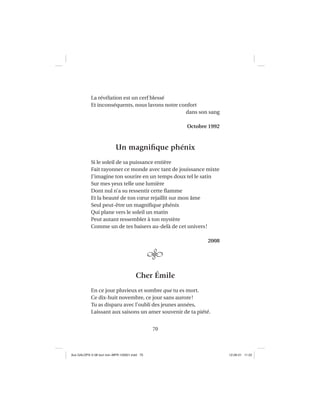 70
La révélation est un cerf blessé
Et inconséquents, nous lavons notre confort
dans son sang
Octobre 1992
Un magniﬁque phénix
Si le soleil de sa puissance entière
Fait rayonner ce monde avec tant de jouissance mixte
J’imagine ton sourire en un temps doux tel le satin
Sur mes yeux telle une lumière
Dont nul n’a su ressentir cette ﬂamme
Et la beauté de ton cœur rejaillit sur mon âme
Seul peut-être un magniﬁque phénix
Qui plane vers le soleil un matin
Peut autant ressembler à ton mystère
Comme un de tes baisers au-delà de cet univers!
2008
Cher Émile
En ce jour pluvieux et sombre que tu es mort.
Ce dix-huit novembre, ce jour sans aurore!
Tu as disparu avec l’oubli des jeunes années,
Laissant aux saisons un amer souvenir de ta piété.
Aux GALOPS-V.08 tout noir~MFR-120921.indd 70Aux GALOPS-V.08 tout noir~MFR-120921.indd 70 12-09-21 11:2212-09-21 11:22
 