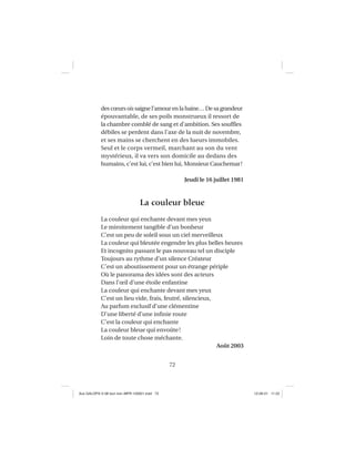 72
des cœurs où saigne l’amour en la haine… De sa grandeur
épouvantable, de ses poils monstrueux il ressort de
la chambre comblé de sang et d’ambition. Ses soufﬂes
débiles se perdent dans l’axe de la nuit de novembre,
et ses mains se cherchent en des lueurs immobiles.
Seul et le corps vermeil, marchant au son du vent
mystérieux, il va vers son domicile au dedans des
humains, c’est lui, c’est bien lui, Monsieur Cauchemar!
Jeudi le 16 juillet 1981
La couleur bleue
La couleur qui enchante devant mes yeux
Le miroitement tangible d’un bonheur
C’est un peu de soleil sous un ciel merveilleux
La couleur qui bleutée engendre les plus belles heures
Et incognito passant le pas nouveau tel un disciple
Toujours au rythme d’un silence Créateur
C’est un aboutissement pour un étrange périple
Où le panorama des idées sont des acteurs
Dans l’œil d’une étoile enfantine
La couleur qui enchante devant mes yeux
C’est un lieu vide, frais, feutré, silencieux,
Au parfum exclusif d’une clémentine
D’une liberté d’une inﬁnie route
C’est la couleur qui enchante
La couleur bleue qui envoûte!
Loin de toute chose méchante.
Août 2003
Aux GALOPS-V.08 tout noir~MFR-120921.indd 72Aux GALOPS-V.08 tout noir~MFR-120921.indd 72 12-09-21 11:2212-09-21 11:22
 