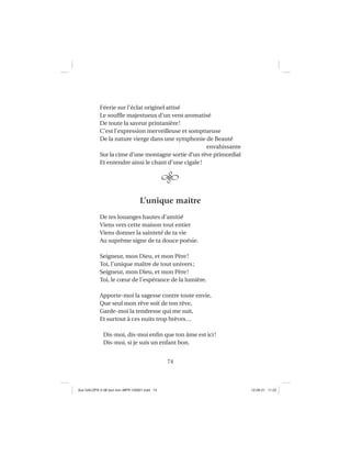 74
Féerie sur l’éclat originel attisé
Le soufﬂe majestueux d’un vent aromatisé
De toute la saveur printanière!
C’est l’expression merveilleuse et somptueuse
De la nature vierge dans une symphonie de Beauté
envahissante
Sur la cime d’une montagne sortie d’un rêve primordial
Et entendre ainsi le chant d’une cigale!
L’unique maître
De tes louanges hautes d’amitié
Viens vers cette maison tout entier
Viens donner la sainteté de ta vie
Au suprême signe de ta douce poésie.
Seigneur, mon Dieu, et mon Père!
Toi, l’unique maître de tout univers;
Seigneur, mon Dieu, et mon Père!
Toi, le cœur de l’espérance de la lumière.
Apporte-moi la sagesse contre toute envie,
Que seul mon rêve soit de ton rêve,
Garde-moi la tendresse qui me suit,
Et surtout à ces nuits trop brèves…
Dis-moi, dis-moi enﬁn que ton âme est ici!
Dis-moi, si je suis un enfant bon.
Aux GALOPS-V.08 tout noir~MFR-120921.indd 74Aux GALOPS-V.08 tout noir~MFR-120921.indd 74 12-09-21 11:2212-09-21 11:22
 