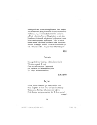 78
Je vais partir vers mon soleil de pluie rosé, dans ma joie
avec mes lacunes, mes problèmes, mon absurdité, mon
évolution… La poussière, la lumière, les autos, les
cafés, la pollution, l’ivresse, l’inspiration, je vais dans
l’amalgame de toute la soie, de tous les tissus, de toutes
les veines de mon socle physique. J’offre la saveur
entière à mon corps, et le ténébreux désert et l’avertis-
sement, et le règne. Joie sur la rue de mon univers. Je
suis l’être, cela sufﬁt à ma joie vraie et hermétique!
1990
Pensée
Message intérieur où règne cet éclaircissement,
Vibration au-delà de tout
C’est un roulement, un événement
Qui converge éternellement au goût
À la saveur du frémissement!
Juillet 2000
Rayon
Effaré, je sens un rayon qui me soulève si haut
Dans la sphère de mon cœur une passion étrange
Un quelque chose qui allume en moi le joyau
De la ﬂamme amoureuse et ma tête devient un ciel
orange!
Aux GALOPS-V.08 tout noir~MFR-120921.indd 78Aux GALOPS-V.08 tout noir~MFR-120921.indd 78 12-09-21 11:2212-09-21 11:22
 