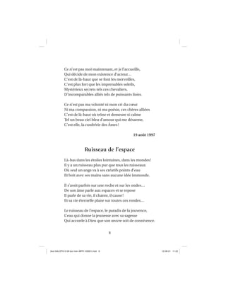 8
Ce n’est pas moi maintenant, et je l’accueille,
Qui décide de mon existence d’acteur…
C’est de là-haut que se font les merveilles,
C’est plus fort que les imprenables soleils,
Mystérieux secrets tels ces chevaliers,
D’incomparables alliés tels de puissants lions.
Ce n’est pas ma volonté ni mon cri du cœur
Ni ma compassion, ni ma poésie, ces chères alliées
C’est de là-haut où trône et demeure si calme
Tel un beau ciel bleu d’amour qui me désarme,
C’est elle, la confrérie des Âmes!
19 août 1997
Ruisseau de l’espace
Là-bas dans les étoiles lointaines, dans les mondes!
Il y a un ruisseau plus pur que tous les ruisseaux
Où seul un ange va à ses créatifs points d’eau
Et boit avec ses mains sans aucune idée immonde.
Il s’assit parfois sur une roche et sur les ondes…
De son âme parle aux espaces et se repose
Il parle de sa vie, il chante, il cause!
Et sa vie éternelle plane sur toutes ces rondes…
Le ruisseau de l’espace, le paradis de la jouvence,
L’eau qui donne la jeunesse avec sa sagesse
Qui accorde à Dieu que son œuvre soit de connivence.
Aux GALOPS-V.08 tout noir~MFR-120921.indd 8Aux GALOPS-V.08 tout noir~MFR-120921.indd 8 12-09-21 11:2212-09-21 11:22
 