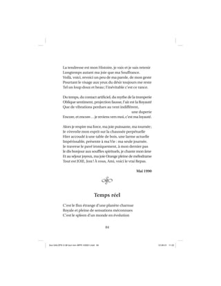84
La tendresse est mon Histoire, je vais et je sais retenir
Longtemps autant ma joie que ma Souffrance.
Voilà, voici, revoici un peu de ma parole, de mon geste
Pourtant le visage aux yeux du désir toujours me reste
Tel un loup doux et beau; l’inévitable c’est ce rance.
Du temps, du contact artiﬁciel, du mythe de la tromperie
Oblique sentiment, projection fausse, l’air est la Royauté
Que de vibrations perdues au vent indifférent,
une duperie
Encore, et encore… je reviens vers moi, c’est ma loyauté.
Alors je respire ma force, ma joie puissante, ma tournée;
Je virevolte mon esprit sur la chaussée perpétuelle
Hier accoudé à une table de bois, une larme actuelle
Impérissable, présente à ma Vie : ma seule journée.
Je traverse le pavé ironiquement, à mon dernier pas
Je dis bonjour aux soufﬂes spirituels, je chante mon âme
Et au séjour joyeux, ma joie Orange pleine de mélodrame
Tout est JOIE, Joie! À vous, Ami, voici le vrai Repas.
Mai 1990
Temps réel
C’est le ﬂux étrange d’une planète charnue
Royale et pleine de sensations méconnues
C’est le spleen d’un monde en évolution
Aux GALOPS-V.08 tout noir~MFR-120921.indd 84Aux GALOPS-V.08 tout noir~MFR-120921.indd 84 12-09-21 11:2212-09-21 11:22
 